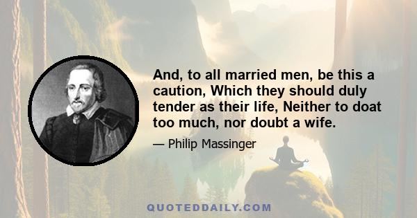 And, to all married men, be this a caution, Which they should duly tender as their life, Neither to doat too much, nor doubt a wife.