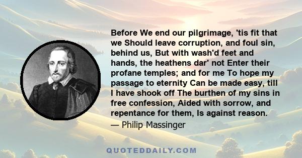 Before We end our pilgrimage, 'tis fit that we Should leave corruption, and foul sin, behind us, But with wash'd feet and hands, the heathens dar' not Enter their profane temples; and for me To hope my passage to