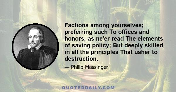 Factions among yourselves; preferring such To offices and honors, as ne'er read The elements of saving policy; But deeply skilled in all the principles That usher to destruction.