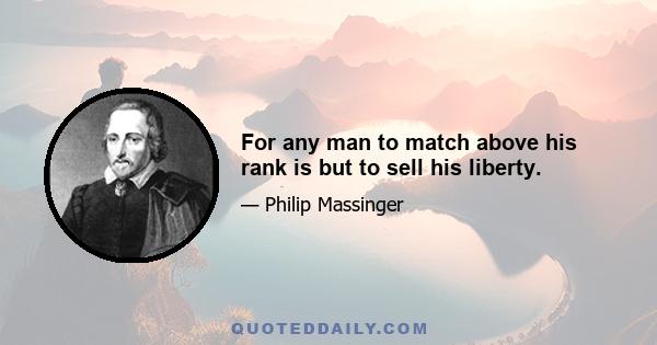 For any man to match above his rank is but to sell his liberty.