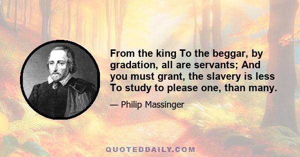 From the king To the beggar, by gradation, all are servants; And you must grant, the slavery is less To study to please one, than many.