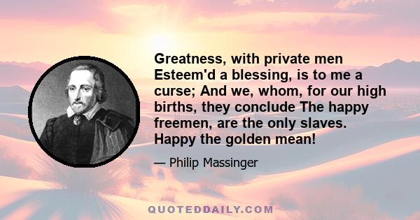 Greatness, with private men Esteem'd a blessing, is to me a curse; And we, whom, for our high births, they conclude The happy freemen, are the only slaves. Happy the golden mean!