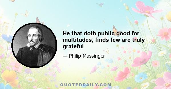 He that doth public good for multitudes, finds few are truly grateful