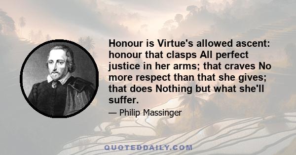 Honour is Virtue's allowed ascent: honour that clasps All perfect justice in her arms; that craves No more respect than that she gives; that does Nothing but what she'll suffer.