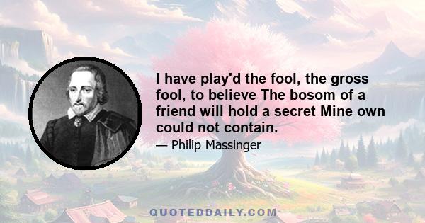 I have play'd the fool, the gross fool, to believe The bosom of a friend will hold a secret Mine own could not contain.