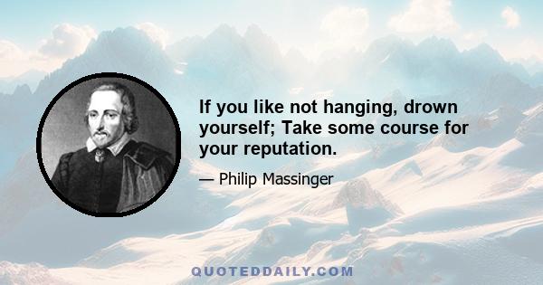 If you like not hanging, drown yourself; Take some course for your reputation.