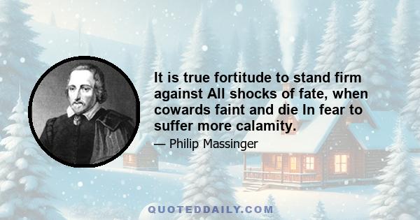 It is true fortitude to stand firm against All shocks of fate, when cowards faint and die In fear to suffer more calamity.