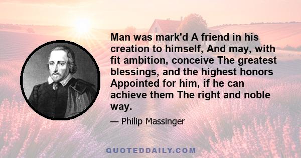 Man was mark'd A friend in his creation to himself, And may, with fit ambition, conceive The greatest blessings, and the highest honors Appointed for him, if he can achieve them The right and noble way.