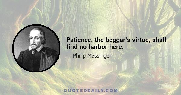 Patience, the beggar's virtue, shall find no harbor here.