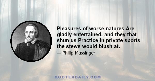 Pleasures of worse natures Are gladly entertained, and they that shun us Practice in private sports the stews would blush at.