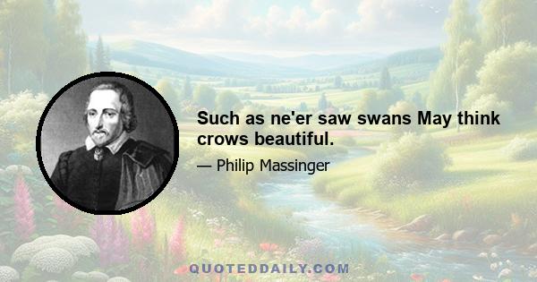 Such as ne'er saw swans May think crows beautiful.