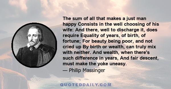 The sum of all that makes a just man happy Consists in the well choosing of his wife: And there, well to discharge it, does require Equality of years, of birth, of fortune; For beauty being poor, and not cried up By