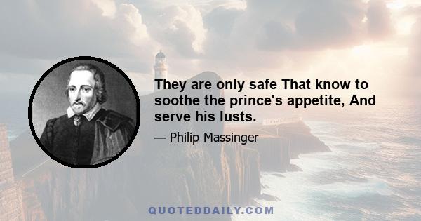 They are only safe That know to soothe the prince's appetite, And serve his lusts.