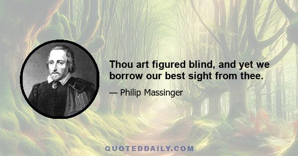 Thou art figured blind, and yet we borrow our best sight from thee.