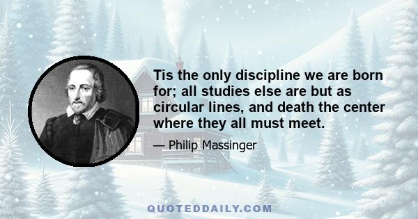 Tis the only discipline we are born for; all studies else are but as circular lines, and death the center where they all must meet.