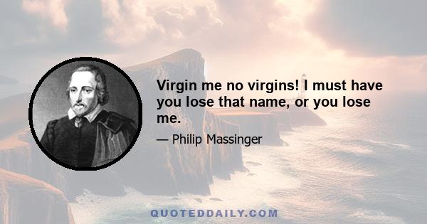 Virgin me no virgins! I must have you lose that name, or you lose me.