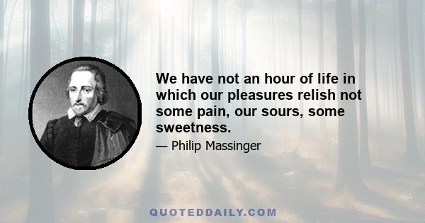 We have not an hour of life in which our pleasures relish not some pain, our sours, some sweetness.