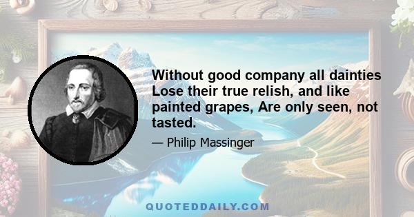 Without good company all dainties Lose their true relish, and like painted grapes, Are only seen, not tasted.