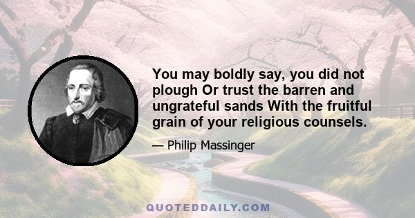 You may boldly say, you did not plough Or trust the barren and ungrateful sands With the fruitful grain of your religious counsels.