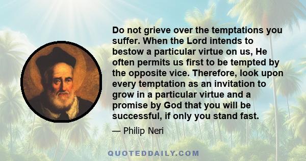 Do not grieve over the temptations you suffer. When the Lord intends to bestow a particular virtue on us, He often permits us first to be tempted by the opposite vice. Therefore, look upon every temptation as an