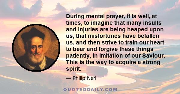 During mental prayer, it is well, at times, to imagine that many insults and injuries are being heaped upon us, that misfortunes have befallen us, and then strive to train our heart to bear and forgive these things