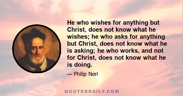 He who wishes for anything but Christ, does not know what he wishes; he who asks for anything but Christ, does not know what he is asking; he who works, and not for Christ, does not know what he is doing.