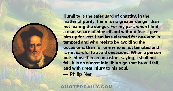 Humility is the safeguard of chastity. In the matter of purity, there is no greater danger than not fearing the danger. For my part, when I find a man secure of himself and without fear, I give him up for lost. I am