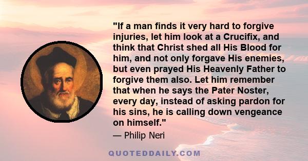 If a man finds it very hard to forgive injuries, let him look at a Crucifix, and think that Christ shed all His Blood for him, and not only forgave His enemies, but even prayed His Heavenly Father to forgive them also.