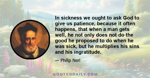 In sickness we ought to ask God to give us patience, because it often happens, that when a man gets well, he not only does not do the good he proposed to do when he was sick, but he multiplies his sins and his