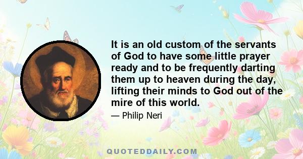 It is an old custom of the servants of God to have some little prayer ready and to be frequently darting them up to heaven during the day, lifting their minds to God out of the mire of this world.