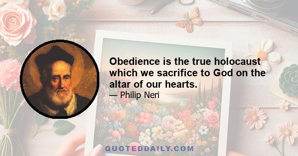 Obedience is the true holocaust which we sacrifice to God on the altar of our hearts.