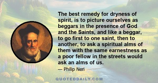 The best remedy for dryness of spirit, is to picture ourselves as beggars in the presence of God and the Saints, and like a beggar, to go first to one saint, then to another, to ask a spiritual alms of them with the