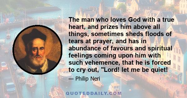 The man who loves God with a true heart, and prizes him above all things, sometimes sheds floods of tears at prayer, and has in abundance of favours and spiritual feelings coming upon him with such vehemence, that he is 