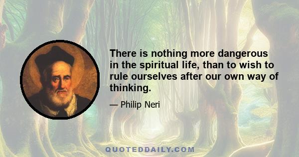 There is nothing more dangerous in the spiritual life, than to wish to rule ourselves after our own way of thinking.