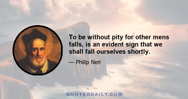 To be without pity for other mens falls, is an evident sign that we shall fall ourselves shortly.