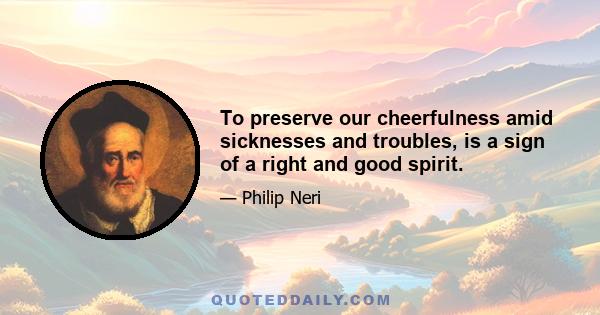 To preserve our cheerfulness amid sicknesses and troubles, is a sign of a right and good spirit.