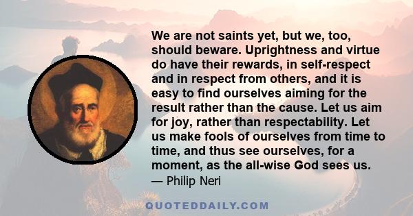 We are not saints yet, but we, too, should beware. Uprightness and virtue do have their rewards, in self-respect and in respect from others, and it is easy to find ourselves aiming for the result rather than the cause.