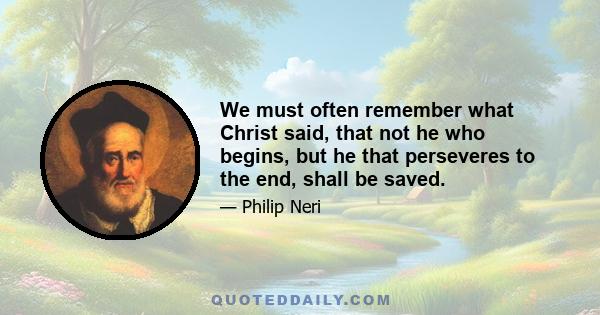 We must often remember what Christ said, that not he who begins, but he that perseveres to the end, shall be saved.