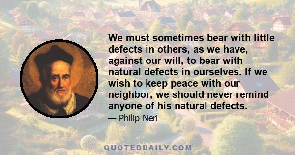 We must sometimes bear with little defects in others, as we have, against our will, to bear with natural defects in ourselves. If we wish to keep peace with our neighbor, we should never remind anyone of his natural