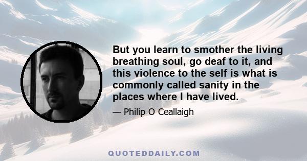 But you learn to smother the living breathing soul, go deaf to it, and this violence to the self is what is commonly called sanity in the places where I have lived.