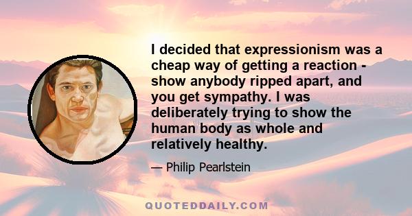 I decided that expressionism was a cheap way of getting a reaction - show anybody ripped apart, and you get sympathy. I was deliberately trying to show the human body as whole and relatively healthy.