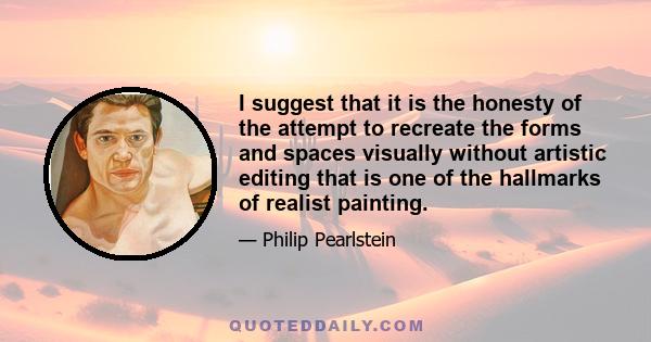 I suggest that it is the honesty of the attempt to recreate the forms and spaces visually without artistic editing that is one of the hallmarks of realist painting.