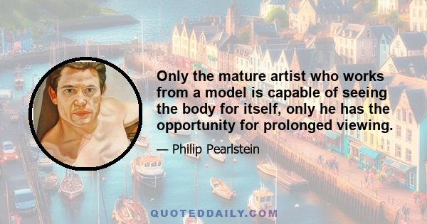 Only the mature artist who works from a model is capable of seeing the body for itself, only he has the opportunity for prolonged viewing.