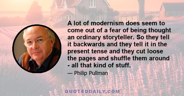 A lot of modernism does seem to come out of a fear of being thought an ordinary storyteller. So they tell it backwards and they tell it in the present tense and they cut loose the pages and shuffle them around - all