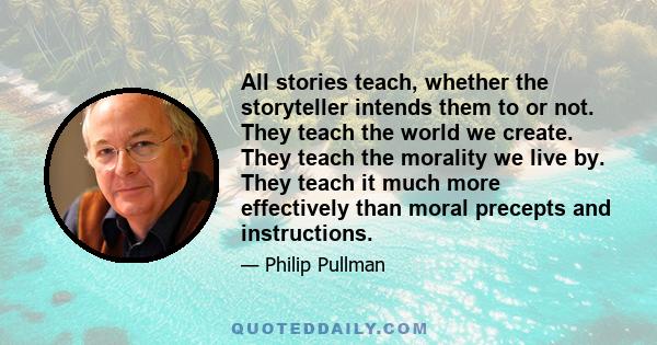 All stories teach, whether the storyteller intends them to or not. They teach the world we create. They teach the morality we live by. They teach it much more effectively than moral precepts and instructions.