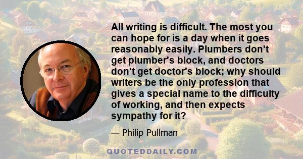 All writing is difficult. The most you can hope for is a day when it goes reasonably easily. Plumbers don't get plumber's block, and doctors don't get doctor's block; why should writers be the only profession that gives 