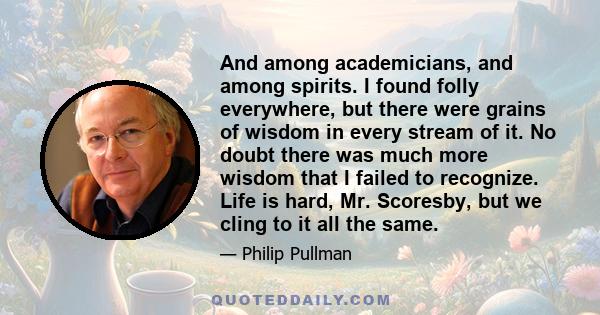 And among academicians, and among spirits. I found folly everywhere, but there were grains of wisdom in every stream of it. No doubt there was much more wisdom that I failed to recognize. Life is hard, Mr. Scoresby, but 