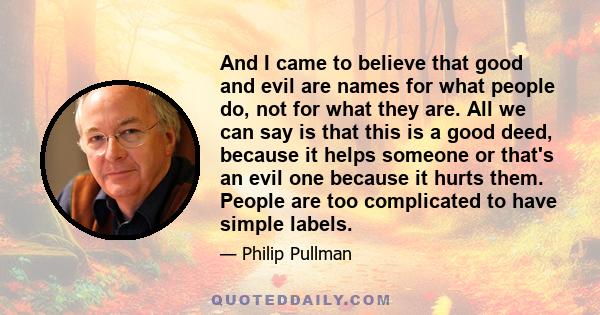 And I came to believe that good and evil are names for what people do, not for what they are. All we can say is that this is a good deed, because it helps someone or that's an evil one because it hurts them. People are