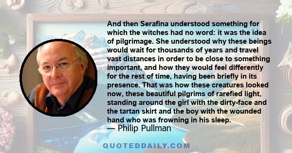 And then Serafina understood something for which the witches had no word: it was the idea of pilgrimage. She understood why these beings would wait for thousands of years and travel vast distances in order to be close