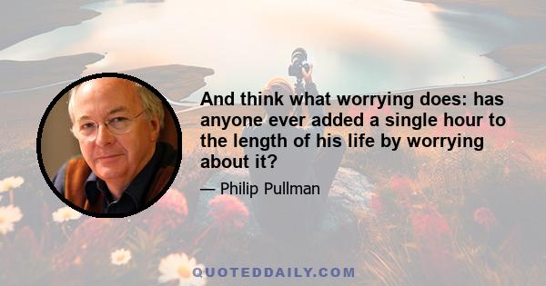 And think what worrying does: has anyone ever added a single hour to the length of his life by worrying about it?